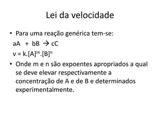 Lei da velocidade
• Para uma reação genérica tem-se:
 aA + bB  cC
 v = k.[A]m.[B]n
• Onde m e n são expoentes apropriados a qual
  se deve elevar respectivamente a
  concentração de A e de B e determinados
  experimentalmente.
 