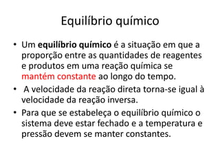 Equilíbrio químico
• Um equilíbrio químico é a situação em que a
  proporção entre as quantidades de reagentes
  e produtos em uma reação química se
  mantém constante ao longo do tempo.
• A velocidade da reação direta torna-se igual à
  velocidade da reação inversa.
• Para que se estabeleça o equilíbrio químico o
  sistema deve estar fechado e a temperatura e
  pressão devem se manter constantes.
 