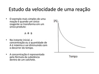 Estudo da velocidade de uma reação
• O exemplo mais simples de uma
  reação é quando um único
  reagente se transforma em um
  único produto:

              A B

• No instante inicial, a
  concentração ou a quantidade de
  A é máxima e vai diminuindo com
  o decorrer do tempo.

• A concentração é representada
  pela fórmula da substância
  dentro de um colchete.
 
