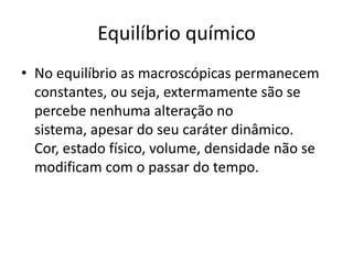 Equilíbrio químico
• No equilíbrio as macroscópicas permanecem
  constantes, ou seja, extermamente são se
  percebe nenhuma alteração no
  sistema, apesar do seu caráter dinâmico.
  Cor, estado físico, volume, densidade não se
  modificam com o passar do tempo.
 