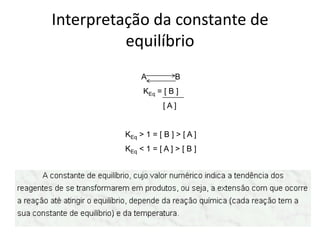 Interpretação da constante de
          equilíbrio
              A          B
              KEq = [ B ]
                     [A]


         KEq > 1 = [ B ] > [ A ]
         KEq < 1 = [ A ] > [ B ]
 