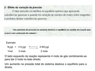 Exemplo:
  N2(g) + 3 H2(g)           2 NH3(g)
  1mol      3 mols          2 mols

O lado esquerdo da reação representa 4 mols de gás combinando-se
para dar 2 mols no lado direito.
Um aumento na pressão total do sistema desloca o equilíbrio para a
direita.
 
