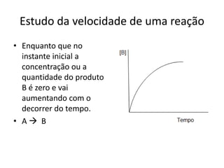 Estudo da velocidade de uma reação
• Enquanto que no
  instante inicial a
  concentração ou a
  quantidade do produto
  B é zero e vai
  aumentando com o
  decorrer do tempo.
• A B
 