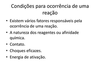 Condições para ocorrência de uma
               reação
• Existem vários fatores responsáveis pela
  ocorrência de uma reação.
• A natureza dos reagentes ou afinidade
  química.
• Contato.
• Choques eficazes.
• Energia de ativação.
 
