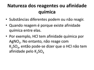 Natureza dos reagentes ou afinidade
              química
• Substâncias diferentes podem ou não reagir.
• Quando reagem é porque existe afinidade
  química entre elas.
• Por exemplo, HCl tem afinidade química por
  AgNO3. No entanto, não reage com
  K2SO4, então pode-se dizer que o HCl não tem
  afinidade pelo K2SO4
 