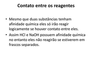 Contato entre os reagentes

• Mesmo que duas substâncias tenham
  afinidade química eles só irão reagir
  logicamente se houver contato entre eles.
• Assim HCl e NaOH possuem afinidade química
  no entanto eles não reagirão se estiverem em
  frascos separados.
 