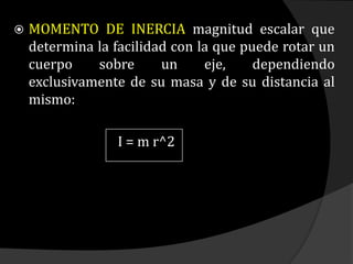  MOMENTO DE INERCIA magnitud escalar que
determina la facilidad con la que puede rotar un
cuerpo sobre un eje, dependiendo
exclusivamente de su masa y de su distancia al
mismo:
I = m r^2
 