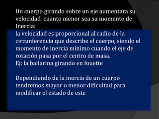 Un cuerpo girando sobre un eje aumentara su
velocidad cuanto menor sea su momento de
Inercia:
la velocidad es proporcional al radio de la
circunferencia que describe el cuerpo, siendo el
momento de inercia mínimo cuando el eje de
rotación pasa por el centro de masa.
Ej: la bailarina girando en fouette
Dependiendo de la inercia de un cuerpo
tendremos mayor o menor dificultad para
modificar el estado de este
 