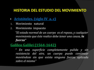 HISTORIA DEL ESTUDIO DEL MOVIMIENTO
 Aristóteles. (siglo IV a. c)
1. Movimiento natural
2. Movimiento impuesto
”El estado normal de un cuerpo es el reposo, y cualquier
movimiento que éste realice debe tener una causa, la
fuerza”
Galileo Galilei (1564-1642)
“ En una superficie completamente pulida y sin
resistencia del aire, un cuerpo puede continuar
moviéndose sin que exista ninguna fuerza aplicada
sobre el mismo"
 