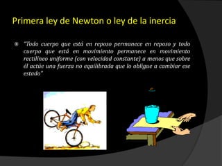 Primera ley de Newton o ley de la inercia
 “Todo cuerpo que está en reposo permanece en reposo y todo
cuerpo que está en movimiento permanece en movimiento
rectilíneo uniforme (con velocidad constante) a menos que sobre
él actúe una fuerza no equilibrada que lo obligue a cambiar ese
estado”
 