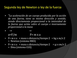 Segunda ley de Newton o ley de la fuerza
 “La aceleración de un cuerpo producida por la acción
de una fuerza, tiene su misma dirección y sentido,
siendo directamente proporcional a la intensidad de
la fuerza que actúa sobre el cuerpo e inversamente
proporcional a la masa
 → →
a=F/m F= m x a
 F= m x a = masa x distancia/tiempo 2 = kg x m/s 2
= Newton (sistema MKS)
 F= m x a = masa x distancia/tiempo 2 = g x cm/s 2
= Dina (sistema CGS)
 