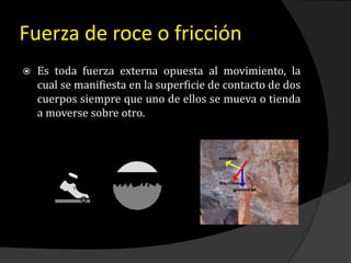 Fuerza de roce o fricción
 Es toda fuerza externa opuesta al movimiento, la
cual se manifiesta en la superficie de contacto de dos
cuerpos siempre que uno de ellos se mueva o tienda
a moverse sobre otro.
 