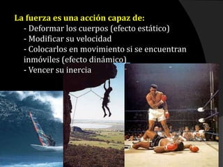 La fuerza es una acción capaz de:
- Deformar los cuerpos (efecto estático)
- Modificar su velocidad
- Colocarlos en movimiento si se encuentran
inmóviles (efecto dinámico)
- Vencer su inercia
 