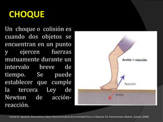 CHOQUE
Un choque o colisión es
cuando dos objetos se
encuentran en un punto
y ejercen fuerzas
mutuamente durante un
intervalo breve de
tiempo. Se puede
establecer que cumple
la tercera Ley de
Newton de acción-
reacción.
Fuente M. Izquierdo, Biomecánica y Bases Neuromusculares de la actividad Física y el Deporte. Ed. Panamericana; Madrid , España, (2008).
 