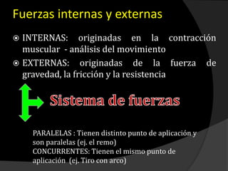 Fuerzas internas y externas
 INTERNAS: originadas en la contracción
muscular - análisis del movimiento
 EXTERNAS: originadas de la fuerza de
gravedad, la fricción y la resistencia
PARALELAS : Tienen distinto punto de aplicación y
son paralelas (ej. el remo)
CONCURRENTES: Tienen el mismo punto de
aplicación (ej. Tiro con arco)
 