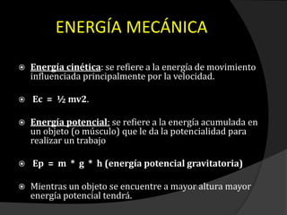  Energía cinética: se refiere a la energía de movimiento
influenciada principalmente por la velocidad.
 Ec = ½ mv2.
 Energía potencial: se refiere a la energía acumulada en
un objeto (o músculo) que le da la potencialidad para
realizar un trabajo
 Ep = m * g * h (energía potencial gravitatoria)
 Mientras un objeto se encuentre a mayor altura mayor
energía potencial tendrá.
ENERGÍA MECÁNICA
 