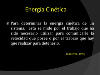 Energía Cinética
 Para determinar la energía cinética de un
sistema, esta se mide por el trabajo que ha
sido necesario utilizar para comunicarle la
velocidad que posee o por el trabajo que hay
que realizar para detenerlo.
(Gutiérrez , 1999)
 