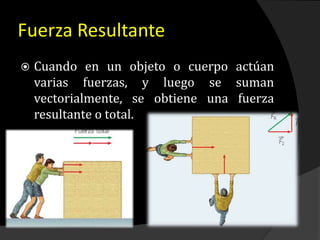Fuerza Resultante
 Cuando en un objeto o cuerpo actúan
varias fuerzas, y luego se suman
vectorialmente, se obtiene una fuerza
resultante o total.
 