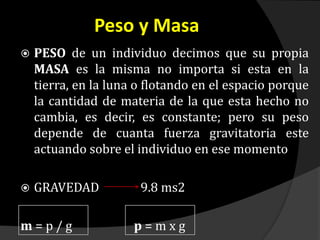 Peso y Masa
 PESO de un individuo decimos que su propia
MASA es la misma no importa si esta en la
tierra, en la luna o flotando en el espacio porque
la cantidad de materia de la que esta hecho no
cambia, es decir, es constante; pero su peso
depende de cuanta fuerza gravitatoria este
actuando sobre el individuo en ese momento
 GRAVEDAD 9.8 ms2
m = p / g p = m x g
 