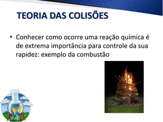 TEORIA DAS COLISÕES
• Conhecer como ocorre uma reação química é
de extrema importância para controle da sua
rapidez: exemplo da combustão
 