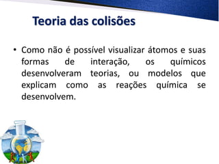 Teoria das colisões
• Como não é possível visualizar átomos e suas
formas de interação, os químicos
desenvolveram teorias, ou modelos que
explicam como as reações química se
desenvolvem.
 
