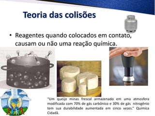 Teoria das colisões
• Reagentes quando colocados em contato,
causam ou não uma reação química.
“Um queijo minas frescal armazenado em uma atmosfera
modificada com 70% de gás carbônico e 30% de gás nitrogênio
tem sua durabilidade aumentada em cinco vezes.” Química
Cidadã.
 