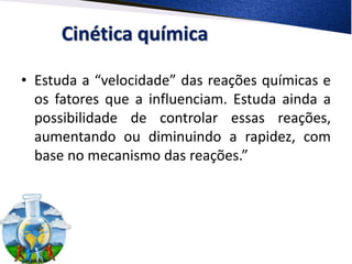 Cinética química
• Estuda a “velocidade” das reações químicas e
os fatores que a influenciam. Estuda ainda a
possibilidade de controlar essas reações,
aumentando ou diminuindo a rapidez, com
base no mecanismo das reações.”
 