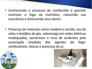 • Conhecendo o processo de combustão é possível
controlar o fogo de incêndios, reduzindo sua
ocorrência e diminuindo seus danos.
• Presença de materiais como madeira e tecido, uso de
velas e botijões de gás, sobrecarga em redes elétricas
inadequadas, aumentam o risco de acidentes pela
associação imediata dos agentes do fogo:
combustíveis, faíscas e presença do ar.
 