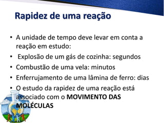 Rapidez de uma reação
• A unidade de tempo deve levar em conta a
reação em estudo:
• Explosão de um gás de cozinha: segundos
• Combustão de uma vela: minutos
• Enferrujamento de uma lâmina de ferro: dias
• O estudo da rapidez de uma reação está
associado com o MOVIMENTO DAS
MOLÉCULAS
 