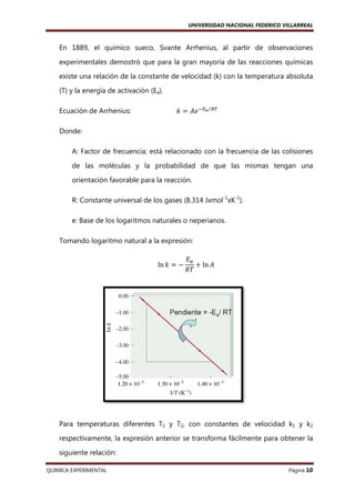 UNIVERSIDAD NACIONAL FEDERICO VILLARREAL

En 1889, el químico sueco, Svante Arrhenius, al partir de observaciones
experimentales demostró que para la gran mayoría de las reacciones químicas
existe una relación de la constante de velocidad (k) con la temperatura absoluta
(T) y la energía de activación (Ea).
Ecuación de Arrhenius
Arrhenius:

݇ ൌ ‫ି ݁ܣ‬ாೌ⁄ோ்

Donde:
A: Factor de frecuencia; está relacionado con la frecuencia de las colisiones
de las moléculas y la probabilidad de que las mismas tengan una
orientación favorable para la reacción.
R: Constante universal de los gases (8.314 Jxmol-1xK-1).
е: Base de los logaritmos n
naturales o neperianos.
Tomando logaritmo natural a la expresión:
ln ݇ ൌ െ

‫ܧ‬௔
൅ ln ‫ܣ‬
ܴܶ

Para temperaturas diferentes T1 y T2, con constantes de velocidad k1 y k2
respectivamente, la expresión anterior se transforma fácilmente para obtener la
siguiente relación:
QUIMICA EXPERIMENTAL

Página 10

 
