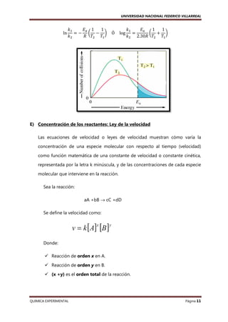 UNIVERSIDAD NACIONAL FEDERICO VILLARREAL

ln

݇ଵ
‫ܧ‬௔ 1
1
݇ଵ
‫ܧ‬௔
1
1
ൌ െ ൬ െ ൰ 				Ó				 log ൌ
൬ ൅ ൰
݇ଶ
ܴ ܶଶ ܶଵ
݇ଶ 2.30ܴ ܶଶ ܶଵ

E) Concentración de los reactantes: Ley de la velocidad
Las ecuaciones de velocidad o leyes de velocidad muestran cómo varía la
concentración de una especie molecular con respecto al tiempo (
(velocidad)
como función matemática de una constante de velocidad o constante cinética
cinética,
representada por la letra k minúscula, y de las concentraciones de cada especie
molecular que interviene en la reacción.
Sea la reacción:
aA +bB → cC +dD
Se define la velocidad como:

Donde:
Reacción de orden x en A.
Reacción de orden y en B.
(x +y) es el orden total de la reacción.

QUIMICA EXPERIMENTAL

Página 11

 