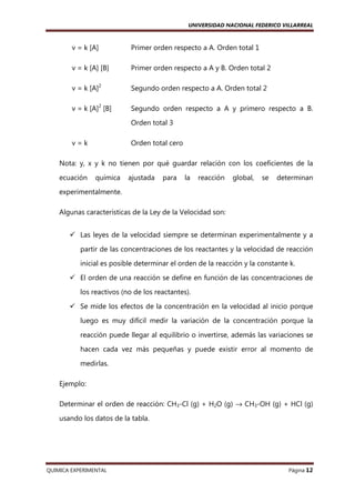 UNIVERSIDAD NACIONAL FEDERICO VILLARREAL

v = k [A]

Primer orden respecto a A. Orden total 1

v = k [A] [B]

Primer orden respecto a A y B. Orden total 2

v = k [A]2

Segundo orden respecto a A. Orden total 2

v = k [A]2 [B]

Segundo orden respecto a A y primero respecto a B.
Orden total 3

v=k

Orden total cero

Nota: y, x y k no tienen por qué guardar relación con los coeficientes de la
ecuación

química

ajustada

para

la

reacción

global,

se

determinan

experimentalmente.
Algunas características de la Ley de la Velocidad son:
Las leyes de la velocidad siempre se determinan experimentalmente y a
partir de las concentraciones de los reactantes y la velocidad de reacción
inicial es posible determinar el orden de la reacción y la constante k.
El orden de una reacción se define en función de las concentraciones de
los reactivos (no de los reactantes).
Se mide los efectos de la concentración en la velocidad al inicio porque
luego es muy difícil medir la variación de la concentración porque la
reacción puede llegar al equilibrio o invertirse, además las variaciones se
hacen cada vez más pequeñas y puede existir error al momento de
medirlas.
Ejemplo:
Determinar el orden de reacción: CH3-Cl (g) + H2O (g) → CH3-OH (g) + HCl (g)
usando los datos de la tabla.

QUIMICA EXPERIMENTAL

Página 12

 