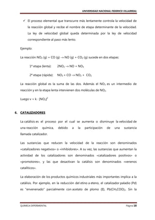 UNIVERSIDAD NACIONAL FEDERICO VILLARREAL

El proceso elemental que transcurre más lentamente controla la velocidad de
la reacción global y recibe el nombre de etapa determinante de la velocidad.
La ley de velocidad global queda determinada por la ley de velocidad
correspondiente al paso más lento.
Ejemplo:
La reacción NO2 (g) + CO (g) → NO (g) + CO2 (g) sucede en dos etapas:
1ª etapa (lenta):

2NO2 → NO + NO3

2ª etapa (rápida):

NO3 + CO → NO2 + CO2

La reacción global es la suma de las dos. Además el NO3 es un intermedio de
reacción y en la etapa lenta intervienen dos moléculas de NO2.
Luego v = k · [NO2]2

6. CATALIZADORES
La catálisis es el proceso por el cual se aumenta o disminuye la velocidad de
una reacción

química,

debido

a

la

participación

de

una

sustancia

llamada catalizador.
Las sustancias que reducen la velocidad de la reacción son denominados
«catalizadores negativos» o «inhibidores». A su vez, las sustancias que aumentan la
actividad de los catalizadores son denominados «catalizadores positivos» o
«promotores», y las que desactivan la catálisis son denominados «venenos
catalíticos».
La elaboración de los productos químicos industriales más importantes implica a la
catálisis. Por ejemplo, en la reducción del etino a eteno, el catalizador paladio (Pd)
es "envenenado" parcialmente con acetato de plomo (II), Pb(CH3COO)2. Sin la

QUIMICA EXPERIMENTAL

Página 18

 