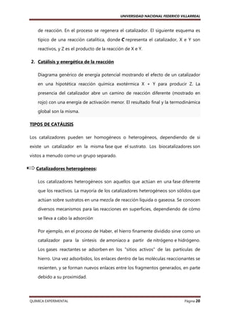 UNIVERSIDAD NACIONAL FEDERICO VILLARREAL

de reacción. En el proceso se regenera el catalizador. El siguiente esquema es
típico de una reacción catalítica, donde C representa el catalizador, X e Y son
reactivos, y Z es el producto de la reacción de X e Y.
2. Catálisis y energética de la reacción
Diagrama genérico de energía potencial mostrando el efecto de un catalizador
en una hipotética reacción química exotérmica X + Y para producir Z. La
presencia del catalizador abre un camino de reacción diferente (mostrado en
rojo) con una energía de activación menor. El resultado final y la termodinámica
global son la misma.
TIPOS DE CATÁLISIS
Los catalizadores pueden ser homogéneos o heterogéneos, dependiendo de si
existe un catalizador en la misma fase que el sustrato. Los biocatalizadores son
vistos a menudo como un grupo separado.
Catalizadores heterogéneos:
Los catalizadores heterogéneos son aquellos que actúan en una fase diferente
que los reactivos. La mayoría de los catalizadores heterogéneos son sólidos que
actúan sobre sustratos en una mezcla de reacción líquida o gaseosa. Se conocen
diversos mecanismos para las reacciones en superficies, dependiendo de cómo
se lleva a cabo la adsorción.
Por ejemplo, en el proceso de Haber, el hierro finamente dividido sirve como un
catalizador para la síntesis de amoníaco a partir de nitrógeno e hidrógeno.
Los gases reactantes se adsorben en los "sitios activos" de las partículas de
hierro. Una vez adsorbidos, los enlaces dentro de las moléculas reaccionantes se
resienten, y se forman nuevos enlaces entre los fragmentos generados, en parte
debido a su proximidad.

QUIMICA EXPERIMENTAL

Página 20

 