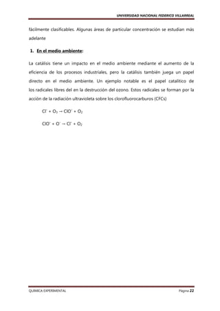 UNIVERSIDAD NACIONAL FEDERICO VILLARREAL

fácilmente clasificables. Algunas áreas de particular concentración se estudian más
adelante
1. En el medio ambiente:
La catálisis tiene un impacto en el medio ambiente mediante el aumento de la
eficiencia de los procesos industriales, pero la catálisis también juega un papel
directo en el medio ambiente. Un ejemplo notable es el papel catalítico de
los radicales libres del en la destrucción del ozono. Estos radicales se forman por la
acción de la radiación ultravioleta sobre los clorofluorocarburos (CFCs)
Cl- + O3 → ClO- + O2
ClO- + O- → Cl- + O2

QUIMICA EXPERIMENTAL

Página 22

 