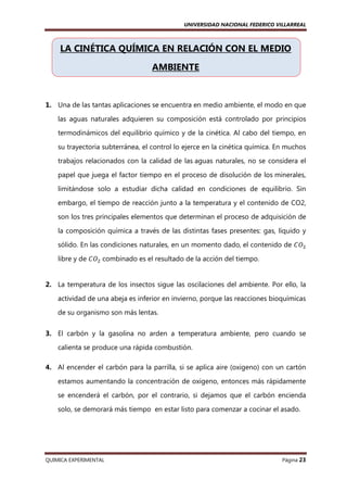 UNIVERSIDAD NACIONAL FEDERICO VILLARREAL

LA CINÉTICA QUÍMICA EN RELACIÓN CON EL MEDIO
AMBIENTE

1. Una de las tantas aplicaciones se encuentra en medio ambiente, el modo en que
las aguas naturales adquieren su composición está controlado por principios
termodinámicos del equilibrio químico y de la cinética. Al cabo del tiempo, en
su trayectoria subterránea, el control lo ejerce en la cinética química. En muchos
trabajos relacionados con la calidad de las aguas naturales, no se considera el
papel que juega el factor tiempo en el proceso de disolución de los minerales,
limitándose solo a estudiar dicha calidad en condiciones de equilibrio. Sin
embargo, el tiempo de reacción junto a la temperatura y el contenido de CO2,
son los tres principales elementos que determinan el proceso de adquisición de
la composición química a través de las distintas fases presentes: gas, líquido y
sólido. En las condiciones naturales, en un momento dado, el contenido de ‫ܱܥ‬ଶ
libre y de ‫ܱܥ‬ଶ combinado es el resultado de la acción del tiempo.

2. La temperatura de los insectos sigue las oscilaciones del ambiente. Por ello, la
actividad de una abeja es inferior en invierno, porque las reacciones bioquímicas
de su organismo son más lentas.
3. El carbón y la gasolina no arden a temperatura ambiente, pero cuando se
calienta se produce una rápida combustión.
4. Al encender el carbón para la parrilla, si se aplica aire (oxigeno) con un cartón
estamos aumentando la concentración de oxigeno, entonces más rápidamente
se encenderá el carbón, por el contrario, si dejamos que el carbón encienda
solo, se demorará más tiempo en estar listo para comenzar a cocinar el asado.

QUIMICA EXPERIMENTAL

Página 23

 