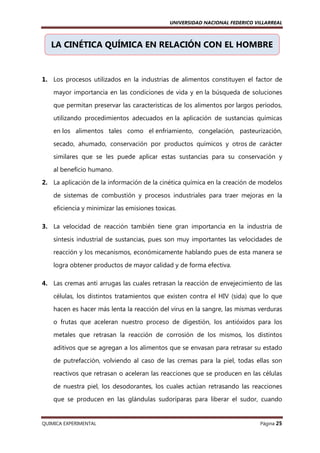 UNIVERSIDAD NACIONAL FEDERICO VILLARREAL

LA CINÉTICA QUÍMICA EN RELACIÓN CON EL HOMBRE

1. Los procesos utilizados en la industrias de alimentos constituyen el factor de
mayor importancia en las condiciones de vida y en la búsqueda de soluciones
que permitan preservar las características de los alimentos por largos períodos,
utilizando procedimientos adecuados en la aplicación de sustancias químicas
en los alimentos tales como el enfriamiento, congelación, pasteurización,
secado, ahumado, conservación por productos químicos y otros de carácter
similares que se les puede aplicar estas sustancias para su conservación y
al beneficio humano.
2. La aplicación de la información de la cinética química en la creación de modelos
de sistemas de combustión y procesos industriales para traer mejoras en la
eficiencia y minimizar las emisiones toxicas.
3. La velocidad de reacción también tiene gran importancia en la industria de
síntesis industrial de sustancias, pues son muy importantes las velocidades de
reacción y los mecanismos, económicamente hablando pues de esta manera se
logra obtener productos de mayor calidad y de forma efectiva.
4. Las cremas anti arrugas las cuales retrasan la reacción de envejecimiento de las
células, los distintos tratamientos que existen contra el HIV (sida) que lo que
hacen es hacer más lenta la reacción del virus en la sangre, las mismas verduras
o frutas que aceleran nuestro proceso de digestión, los antióxidos para los
metales que retrasan la reacción de corrosión de los mismos, los distintos
aditivos que se agregan a los alimentos que se envasan para retrasar su estado
de putrefacción, volviendo al caso de las cremas para la piel, todas ellas son
reactivos que retrasan o aceleran las reacciones que se producen en las células
de nuestra piel, los desodorantes, los cuales actúan retrasando las reacciones
que se producen en las glándulas sudoríparas para liberar el sudor, cuando

QUIMICA EXPERIMENTAL

Página 25

 