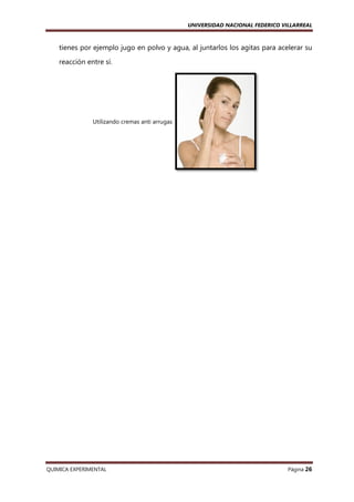 UNIVERSIDAD NACIONAL FEDERICO VILLARREAL

tienes por ejemplo jugo en polvo y agua, al juntarlos los agitas para acelerar su
reacción entre sí.

Utilizando cremas anti arrugas

QUIMICA EXPERIMENTAL

Página 26

 