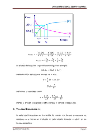 UNIVERSIDAD NACIONAL FEDERICO VILLARREAL

ߥ௠௘ௗ௜௔ ൌ െ

ሾ ሿ
1 ᇞ ሾ‫ܣ‬ሿ
1 ᇞ ሾ‫ܤ‬ሿ 1 ᇞ ሾ‫ܥ‬ሿ 1 ᇞ ሾ‫ܦ‬ሿ
ൌെ
ൌ
ൌ
ܽ ᇞ‫ݐ‬
ܾ ᇞ‫ݐ‬
ܿ ᇞ‫ݐ‬
݀ ᇞ‫ݐ‬

ߥ௠௘ௗ௜௔ ൌ െ

ߥ௔
ߥ௕ ߥ௖ ߥௗ
ൌെ ൌ ൌ
ܽ
ܾ
ܿ
݀

En el caso de los gases se puede usar el siguiente ejemplo:
2‫ܪ‬ଶ ܱଶ → 2‫ܪ‬ଶ ܱ ൅ ܱଶ ሺ↑ሻ
De la ecuación de los gases ideales: ܸܲ ൌ ܴܶ݊
ܲൌ

݊
ܴܶ ൌ ሾܱଶ ሿܴܶ
ܸ
ሾܱଶ ሿ ൌ

ܲ
ܴܶ

Definimos la velocidad como:
‫ݒ‬ൌ

ᇞ ሾܱଶ ሿ ᇞ ܲሺைమ ሻ
1
ൌ
ൈ
ᇞ‫ݐ‬
ᇞ‫ݐ‬
ܴܶ

Donde la presión se expresa en atmosferas y el tiempo en segundos.
b) Velocidad Instantánea (νi)
La velocidad instantánea es la medida de rapidez con la que se consume un
reactante o se forma un producto en determinado instante, es decir, en un
tiempo específico.
QUIMICA EXPERIMENTAL

Página 3

 