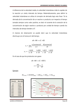 UNIVERSIDAD NACIONAL FEDERICO VILLARREAL

A diferencia de la velocidad media, la velocidad instantánea mide la rapidez de
la reacción un cierto intervalo de tiempo. Matemáticamente, para definir la
velocidad instantánea se utiliza el concepto de derivada bajo esta frase: “Es la
derivada de la concentración de un reactivo o producto con respecto al tiempo
tomada siempre como valor positivo, es decir el cociente de la variación de la
concentración de algún reactivo o producto por unidad de tiempo cuando los
intervalos de tiempo tienden a 0”
0”.
A manera de observación se puede decir que la velocidad instantánea
disminuye con el transcurrir del tiempo.
aA +bB → cC +dD
ᇞ ሾ‫ܽ݅ܿ݊ܽݐݏݑݏ‬ሿ ݀ሾ‫ܽ݅ܿ݊ܽݐݏݑݏ‬ሿ
ൌ
ᇞ௧→଴
ᇞ‫ݐ‬
݀‫ݐ‬

‫ݒ‬௧ ൌ lim
‫ݒ‬௧ ൌ െ

ሿ
1 ݀ሾ‫ܣ‬ሿ
1 ݀ሾ‫ܤ‬ሿ 1 ݀ሾ‫ܥ‬ሿ 1 ݀ሾ‫ܦ‬ሿ
ൌെ
ൌ
ൌ
ܽ ݀‫ݐ‬
ܾ ݀‫ݐ‬
ܿ ݀‫ݐ‬
݀ ݀‫ݐ‬

En el caso de que los productos son gases:
aA +bB → cC +dD(↑)
‫ݒ‬ൌ

݀ܲ஽
1
ൈ
݀‫ݐ‬
ܴܶ

Ejemplo:
ା
ି
‫ݎܤ‬ଶ	ሺ௔௖ሻ ൅ ‫ܪܱܱܥܪ‬ሺ௔௤ሻ → 2‫ݎܤ‬ሺ௔௖ሻ ൅ 2‫ܪ‬ሺ௔௖ሻ ൅ ‫ܱܥ‬ଶ	ሺ௚ሻ

QUIMICA EXPERIMENTAL

Página 4

 