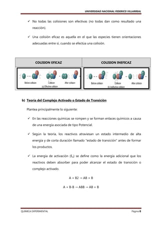 UNIVERSIDAD NACIONAL FEDERICO VILLARREAL

No todas las colisiones son efectivas (no todas dan como resultado una
reacción).
Una colisión eficaz es aquella en el que las especies tienen orientaciones
adecuadas entre sí, cuando se efectúa una colisión.

COLISION EFICAZ

COLISION INEFICAZ

b) Teoría del Complejo Activado o Estado de Transición
Plantea principalmente lo siguiente:
En las reacciones químicas se rompen y se forman enlaces químicos a causa
de una energía asociada de tipo Potencial.
Según la teoría, los reactivos atraviesan un estado intermedio de alta
energía y de corta duración llamado "estado de transición" antes de formar
los productos.
La energía de activa
activación (Ea) se define como la energía adicional que los
reactivos deben absorber para poder alcanzar el estado de transición o
complejo activado.
A + B2 → AB + B
A + B-B → ABB → AB + B

QUIMICA EXPERIMENTAL

Página 6

 