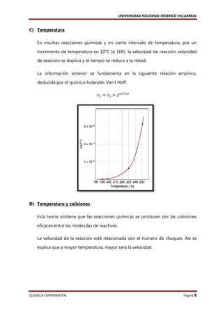 UNIVERSIDAD NACIONAL FEDERICO VILLARREAL

C) Temperatura
En muchas reacciones químicas y en cierto intervalo de temperatura, por un
incremento de temperatura en 10°C (o 10K), la velocidad de reacción velocidad
de reacción se duplica y el tiempo se reduce a la mitad.
La información anterior se fundamenta en la siguiente relación empí
empírica,
deducida por el químico holandés Van't Hoff.
‫ݒ‬ଶ ൌ ‫ݒ‬ଵ ൈ 2ᇞ்⁄ଵ଴

D) Temperatura y colisiones
Esta teoría sostiene que las reacciones químicas se producen por las colisiones
eficaces entre las moléculas de reactivos.
La velocidad de la reacción está relacionada con el número de choques. Así se
explica que a mayor temperatura, mayor será la velocidad.

QUIMICA EXPERIMENTAL

Página 8

 