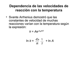 Dependencia de las velocidades de
reacción con la temperatura
• Svante Arrhenius demostró que las
constantes de velocidad de muchas
reacciones varían con la temperatura según
la expresión:
k = Ae-Ea/RT
ln k = + ln A
R
-Ea
T
1
 