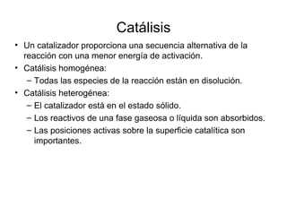 Catálisis
• Un catalizador proporciona una secuencia alternativa de la
reacción con una menor energía de activación.
• Catálisis homogénea:
– Todas las especies de la reacción están en disolución.
• Catálisis heterogénea:
– El catalizador está en el estado sólido.
– Los reactivos de una fase gaseosa o líquida son absorbidos.
– Las posiciones activas sobre la superficie catalítica son
importantes.
 