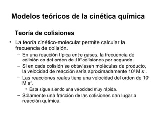 Modelos teóricos de la cinética química
• La teoría cinético-molecular permite calcular la
frecuencia de colisión.
– En una reacción típica entre gases, la frecuencia de
colisión es del orden de 1030
colisiones por segundo.
– Si en cada colisión se obtuviesen moléculas de producto,
la velocidad de reacción sería aproximadamente 106
M s-1
.
– Las reacciones reales tiene una velocidad del orden de 104
M s-1
.
• Ésta sigue siendo una velocidad muy rápida.
– Sólamente una fracción de las colisiones dan lugar a
reacción química.
Teoría de colisiones
 