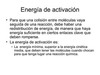 Energía de activación
• Para que una colisión entre moléculas vaya
seguida de una reacción, debe haber una
redistribución de energía, de manera que haya
energía suficiente en ciertos enlaces clave que
deben romperse.
• La energía de activación es:
– La energía mínima, superior a la energía cinética
media, que deben tener las moléculas cuando chocan
para que tenga lugar una reacción química.
 