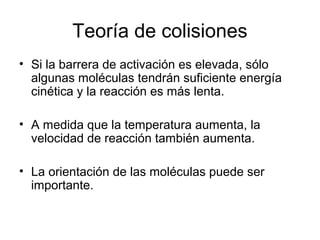 Teoría de colisiones
• Si la barrera de activación es elevada, sólo
algunas moléculas tendrán suficiente energía
cinética y la reacción es más lenta.
• A medida que la temperatura aumenta, la
velocidad de reacción también aumenta.
• La orientación de las moléculas puede ser
importante.
 