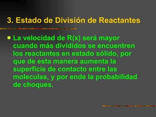 3. Estado de División de Reactantes La velocidad de R(x) será mayor cuando más divididos se encuentren los reactantes en estado sólido, por que de esta manera aumenta la superficie de contacto entre las moleculas, y por ende la probabilidad de choques. 