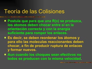 Teoría de las Colisiones  Postula que para que una R(x) se produzca, los atomos deben chocar entre si en la orientación correcta y con la energía suficiente para romper los enlaces. Es decir, se deben reordenar los átomos y para ello las moleculas reaccionantes deben chocar, a fin de producir ruptura de enlaces y formar nuevos. Aun cuando los choques sean efectivos no todos se producen con la misma velocidad . 