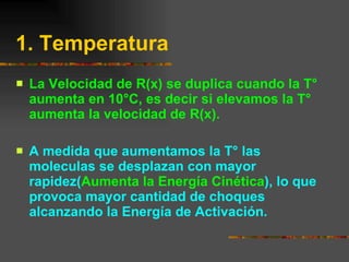 1. Temperatura   La Velocidad de R(x) se duplica cuando la T° aumenta en 10°C, es decir si elevamos la T° aumenta la velocidad de R(x). A medida que aumentamos la T° las moleculas se desplazan con mayor rapidez( Aumenta la Energía Cinética ), lo que provoca mayor cantidad de choques alcanzando la Energía de Activación. 